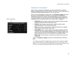 Page 91GoPro Studio 2.5 User Manual 
Adjusting 3D Convergence 
 
When a 3D clip is selected  in the Media Bin, the 3D CONVERGENCE CONTROLS 
appear in the right -hand column of GoPro Studio’s EDIT Room. These controls allow you 
to change the feeling of depth  and distance in your 3D video clips.  
 
Select a 3D clip  in the Media Bin  and then click on the  Disclosure Triangle to the left of 
the words “3D CONVERGENCE CONTROLS” to open the 3D CONVERGENCE 
CONTROLS panel giving you access to the following...