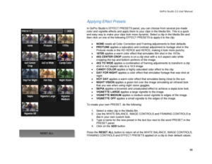 Page 92GoPro Studio 2.5 User Manual 
Applying Effect Presets 
 
In GoPro Studio’s EFFECT PRESETS panel, you can choose from several pre- made 
color and vignette effects and apply them to your clips in the Media Bin. This is a quick 
and easy way to make your clips look more dynamic. Select a clip in the Media Bin  and 
then click on one of the following EFFECT PRESETS to apply it to the clip:  
 
•  NONE  resets all Color Correction and Framing adjustments to their defaults.  
•   PROTUNE  applies a saturation...