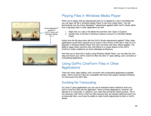 Page 94GoPro Studio 2.5 User Manual 
Playing Files in Windows Media Player  
 
When you’re happy with the adjustments that you’ve applied  to a clip  in the Media Bin , 
you  can open the file in  Windows Media Player  to see how it plays there . This will 
demonstrate how the Active Metadata
TM  adjustments  applied within GoPro Studio affect 
how a  clip plays back in other applications  as well . 
  1.  Right -click on a clip in the Media Bin and then click ‘Open in Explorer’ . 
2.   Double- click on the...