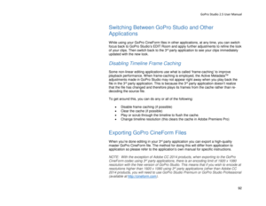 Page 96GoPro Studio 2.5 User Manual 
Switching Between GoPro Studio and O ther 
Applications  
 
While using your GoPro CineForm files in other applications, at any time, you can switch 
focus back to GoPro Studio’s EDIT Room and apply further adjustments to refine the look 
of your clips.  Then switch back to the 3
rd  party application to see your clips immediately 
updated wit h the new look.  
 
Disabling Timeline Frame Caching  
 
Some non-linear editing applications use what is called ‘frame- caching’ to...