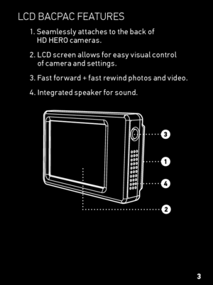 Page 3lCd  BaCp aC featUres
1.  Seamlessly attaches to the back of  
HD HERO cameras.
2.   LCD screen allows for easy visual control  
of camera and settings.
3.   Fast for ward + fast rewind photos and video.
4. Integrated speaker for sound.
3  