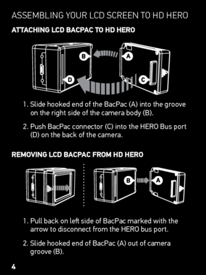 Page 4asseMBlInG yoUr lCd  sCreen  to Hd Hero
AttAChing LCD BACP AC to hD hERo
1.   Slide hooked end of the BacPac (A) into the groove   
on the right side of the camera body (B).
2.    Push BacPac connector (C) into the HERO Bus port 
(D) on the back of the camera.
REmoving LCD BACP AC fRom hD hERo
1.   Pull back on left side of BacPac marked with the 
arrow to disconnect from the HERO bus port.
2.   Slide hooked end of BacPac (A) out of camera 
groove (B).
4
   