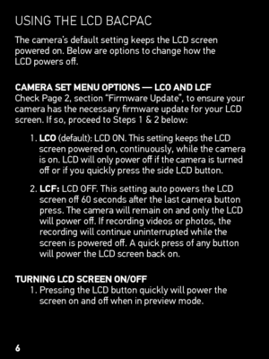 Page 6UsInG tHe lCd  BaCp aC
The camera’s default setting keeps the LCD screen  
powered on. Below are options to change how the  
LCD powers off.
CAmERA  SEt mEnu oPtionS — LCo  AnD LCf
Check Page 2, section “Firmware Update”, to ensure your 
camera has the necessary firmware update for your LCD 
screen. If so, proceed to Steps 1 & 2 below:
1.  LC o (default): LCD ON. This setting keeps the LCD 
screen powered on, continuously, while the camera 
is on. LCD will only power off if the camera is turned 
off or...
