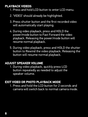 Page 8PLAyBACk viDEoS
1. Press and hold LCD button to enter LCD menu.
2. ‘VIDEO’ should already be highlighted.
3.   Press shutter button and the first recorded video 
will automatically start playing.
4.    During video playback, press and HOLD the   
power/mode button to Fast Forward the video 
playback. Releasing the power/mode button will 
resume normal playback.
5.   During video playback, press and HOLD the shutter 
button to Rewind the video playback. Releasing the 
button will resume normal playback....