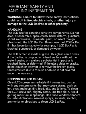 Page 9IMportant safety and  
HandlInG  InforMatIon
WARNING: Failure to follow these safety instructions 
could result in fire, electric shock, or other injury or 
damage to the LCD BacPac or other property.
hAnDLing  
The LCD BacPac contains sensitive components. Do not 
drop, disassemble, open, crush, bend, deform, puncture, 
shred, microwave, incinerate, paint, or insert foreign 
objects into the LCD BacPac. Do not use the LCD BacPac 
if it has been damaged—for example, if LCD BacPac is 
cracked, punctured,...