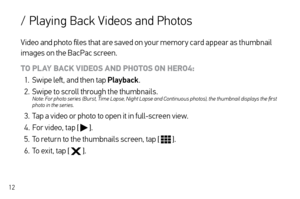 Page 1212
Video and photo files that are saved on your memor y card appear as thumbnail 
images on the BacPac screen.
TO PLAY BACK VIDEOS AND PHOTOS ON HERO4:
1.  Swipe left, and then tap Playback .
2.  Swipe to scroll through the thumbnails.   
Note: For photo series (Burst, Time Lapse, Night Lapse and Continuous photos), the thumbnail displays the first 
photo in the series.
3. Tap a video or photo to open it in full-screen view.
4.  For video, tap [ 
 ].
5.  To return to the thumbnails screen, tap [ 
 ].
6....