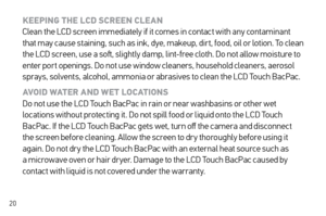 Page 2020
KEEPING THE LCD SCREEN CLE AN 
Clean the LCD screen immediately if it comes in contact with any contaminant 
that may cause staining, such as ink, dye, makeup, dir t, food, oil or lotion. To clean 
the LCD screen, use a soft, slightly damp, lint-free cloth. Do not allow moisture to 
enter por t openings. Do not use window cleaners, household cleaners, aerosol 
sprays, solvents, alcohol, ammonia or abrasives to clean the LCD Touch BacPac.
AVOID WATER AND WE T LOCATIONS  
Do not use the LCD Touch BacPac...