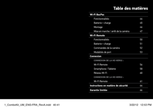 Page 21Table des matières
Wi-Fi BacPacFonctionnalités 44
Batterie + charge 45
Montage 46
Mise en marche / arrêt de la caméra 47
Wi-Fi Remote Fonctionnalités 50
Batterie + charge 51
Commandes de la caméra 52
Modalités de port 53
Connexion
CONNeXION De  lA HD HeRO2 :Wi-Fi Remote 56
Smartphone / Tablette 58
Réseau Wi-Fi 60
CONNeXION De lA HD HeRO2 :Wi-Fi Remote 61
Instructions en matière de sécurité 64
Garantie limitée 66
1_ComboKit_UM_ENG-FRA_RevA.indd   40-413/22/12   12:53 PM  