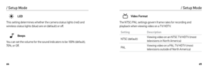 Page 336465
LED
This setting determines whether the camera status lights (red) and 
wireless status lights (blue) are on (default) or off.
Beeps
You can set the volume for the sound indicators to be 100% (default), 
70%, or Off.
/ Setup Mode
Video Format
The NTSC/PAL settings govern frame rates for recording and 
playback when viewing video on a T V/HDT V.
Setting Description
NTSC (default) Viewing video on an NTSC T V/HDT V (most 
televisions in Nor th America)
PAL Viewing video on a PAL T V/HDT V (most...