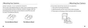 Page 458889
USING CURVED + FLAT ADHESIVE MOUNTS 
The Cur ved + Flat Adhesive Mounts make it easy to attach the camera 
to cur ved and flat sur faces of helmets, vehicles, and gear. With the 
mounting buckle, the frame can be clicked on and off the secured 
Cur ved or Flat Adhesive Mounts. 
Curved Adhesive Mount Flat Adhesive Mount
/ Mounting Your Camera
ATTACHING MOUNTING BUCKLES TO MOUNTS 
1.  Flip up the mounting buckle plug.
2.  Slide the buckle into the mount until it clicks into place.
3.  Press down on...
