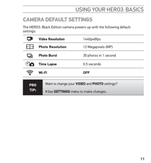 Page 1111
CAmerA DeFAuLt settinGs
The HERO3: Black Edition camera powers up with the following default 
settings:
Video resolution 1440p48fps
Photo resolution12 Megapixels (MP)
Photo Burst30 photos in 1 second
time Lapse 0.5 seconds
Wi-Fi oFF
Pro  
tiP: Want to change your ViDeo and Photo settings?
▶See settinGs 
menu to make changes.
usinG Your H ero3: basics  