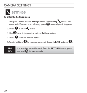 Page 2020
camera settinGs
settinGs
to enter the settings menu:
1.  Verify the camera is in the settings menu. If the setting 
 icon on your 
camera’s LCD screen  is not showing, press  repeatedly until it appears.
2. Press 
 to enter  menu.
3. Use 
 to cycle through the various settings options.
4.   Press 
 to select desired option.
5. To exit, hold down 
 for two seconds or cycle through to  and press . 
Pro  
tiP: If at any time you wish to exit from the settinGs menu, press 
and hold  for two seconds.    