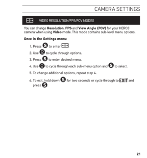 Page 2121
camera settinGs
VIDEO RESOLUTION /FPS/FOV MODES
You can change resolution,  FPs and View Angle (FoV) for your HERO3 
camera when using Video mode. This mode contains sub-level menu options.
once in the settings menu:
1.  Press 
 to enter .
2. Use 
 to cycle through options. 
3. Press 
 to enter desired menu.
4.   Use 
 to cycle through each sub-menu option and  to select.
5. To change additional options, repeat step 4. 
6.   To exit, hold down 
 for two seconds or cycle through to  and 
press .   