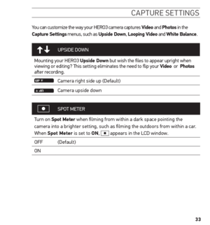 Page 3333
caPture settinG s
You can customize the way your HERO3 camera captures Video and Photos in the 
Capture settings menus, such as upside Down,  Looping Video and White Balance.
UPSIDE DOWN
Mounting your HERO3 upside Down but wish the files to appear upright when 
viewing or editing? This setting eliminates the need to flip your Video  or  Photos 
after recording.
Camera right side up (Default)
Camera upside down
SPOT  METER
Turn on spot meter when filming from within a dark space pointing the 
camera...