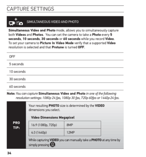 Page 3434
caPture settinG s
SIMULTANEOUS VIDEO AND PHOTO
simultaneous Video and Photo mode, allows you to simultaneously capture 
both Videos and Photos.  You can set the camera to take a Photo every 5 
seconds, 10 seconds, 30 seconds or 60 seconds while you record Video. 
To set your camera to Picture in Video mode verify that a supported Video 
resolution is selected and that Protune is turned oFF.
OFF
5 seconds
10 seconds
30 seconds
60 seconds
note:   You can capture 
simultaneous Video and Photo in one of...