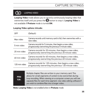 Page 3535
caPture settinG s
LOOPING  VIDEO
Looping Video mode allows you to record a continuously looping video that 
overwrites itself until you press the 
 button to stop it. Looping Video is 
not available if Protune mode is turned on.
Looping Video options inlcude:
OFF (Default)
Max video Camera records until memory card is full, then overwrites with a 
new video.  
5 min video Camera records for 5 minutes, then begins a new video, 
progressively overwriting the previous 5 minute video.
20 min video Camera...