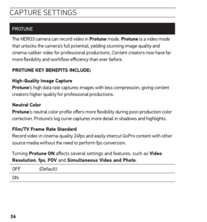 Page 3636
caPture settinG s
PROTUNE
The HERO3 camera can record video in Protune mode. Protune is a video mode 
that unlocks the camera’s full potential, yielding stunning image quality and 
cinema-caliber video for professional productions. Content creators now have far 
more flexibility and workflow efficiency than ever before.
Protune KeY BeneFits inCLuDe:
high-Quality image Capture  
Protune’s high data rate captures images with less compression, giving content 
creators higher quality for professional...