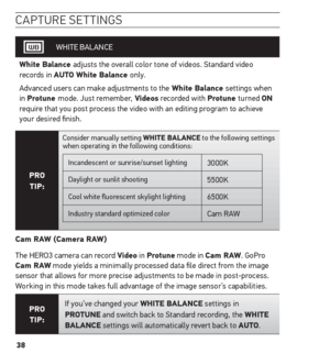 Page 3838
caPture settinG s
WHITE BALANCE
White Balance adjusts the overall color tone of videos. Standard video 
records in Auto White Balance only. 
Advanced users can make adjustments to the White Balance settings when 
in Protune mode. Just remember, Videos recorded with Protune turned on 
require that you post process the video with an editing program to achieve 
your desired finish.
Pro  
tiP:
Consider manually setting White BALAnCe to the following settings 
when operating in the following conditions:...