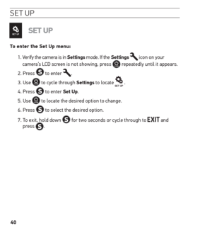 Page 4040
se t u P
set uP
to enter the set up menu:
1.  Verify the camera is in settings mode. If the settings 
 icon on your 
camera’s LCD screen is not showing, press  repeatedly until it appears.
2. Press 
 to enter .
3. Use 
 to cycle through settings to locate  .
4. Press 
 to enter set up.
5. Use 
 to locate the desired option to change.
6. Press 
 to select the desired option.
7.   To exit, hold down 
 for two seconds or cycle through to  and 
press .   