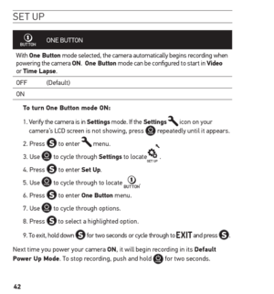 Page 4242
se t uP
ONE BUTTON
With  one Button mode selected, the camera automatically begins recording when 
powering the camera on.  one Button mode can be configured to start in Video  
or  time Lapse.
OFF (Default)
ON
to turn one Button mode on: 
1.   Verify the camera is in settings mode. If the settings 
 icon on your 
camera’s LCD screen is not showing, press  repeatedly until it appears.
2. Press 
 to enter  menu.
3. Use 
 to cycle through settings to locate.
4. Press 
 to enter set up.
5. Use 
 to cycle...