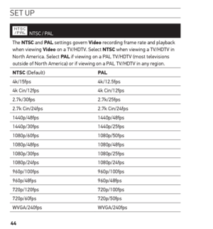 Page 4444
se t uP
  NTSC  / PAL
The ntsC and PAL  settings govern Video recording frame rate and playback 
when viewing Video on a TV/HDTV. Select ntsC when viewing a TV/HDTV in 
North America. Select PAL  if viewing on a PAL TV/HDTV (most televisions 
outside of North America) or if viewing on a PAL TV/HDTV in any region.
ntsC (Default) PAL
4k/15fps 4k/12.5fps
4k Cin/12fps 4k Cin/12fps
2.7k/30fps 2.7k/25fps
2.7k Cin/24fps 2.7k Cin/24fps
1440p/48fps 1440p/48fps
1440p/30fps 1440p/25fps
1080p/60fps 1080p/50fps...