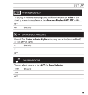 Page 4545
se t uP
ONSCREEN DISPLAY
To display or hide the recording icons and file information on Video or the 
viewing screen during playback, turn onscreen Display ( osD) o FF or on.
OFF
ON    (Default)
STATUS INDICATOR  LIGHTS
Keep all four s tatus indicator Lights active, only two active (front and back) 
or turn oFF all lights.
4     (Default)
2
OFF
 
SOUND  INDICATOR
You can adjust volume or turn oFF the sound indicator.
100%  (Default)
70%
OFF  