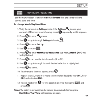 Page 4747
se t uP
MONTH  / DAY / YEAR / TIME
Set the HERO3 clock to ensure Video and Photo files are saved with the 
correct date and time.  
t o change month/Day/Year/t ime: 
1.   Verify the camera is in settings mode. If the settings 
 icon on your 
camera’s LCD screen is not showing, press  repeatedly until it appears.
2. Press 
 to enter  menu.
3. Use 
 to cycle through settings to locate .
4. Press 
 to enter set up.
5. Use 
 to locate .
6.   Press 
 to enter month/Day/Year/t ime sub-menu; month (mm) will...