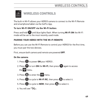 Page 4949
wireless  controls
WireLess ControLs
The built-in Wi-Fi allows your HERO3 camera to connect to the Wi-Fi Remote 
and smartphone/tablet via the GoPro App. 
to turn Wi-Fi on/oFF via the Wi-Fi button:
Press and hold 
 until blue lights flash. When turning Wi-Fi on the Wi-Fi 
mode will be set to the most recently used mode.
PAirinG Y our hero3 With the Wi-Fi remote
Before you can use the Wi-Fi Remote to control your HERO3 for the first time,  
you must pair the two devices. 
First, ensure both camera and...