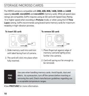 Page 5252
storaGe/microsd cards
The HERO3 camera is compatible with 2GB, 4GB, 8GB, 16GB, 32GB and 64GB  
capacity  microsD,  microsDhC  and microsDXC memory cards. While all speed class 
ratings are compatible, GoPro requires using an SD card with Speed Class Rating 
10 or higher speed when recording in Protune mode, or when using the 0.5 t ime 
Lapse  setting. GoPro recommends using brand name memory cards for maximum 
reliability in high-vibration activities.  
t
o insert sD card: to remove sD card:
1....