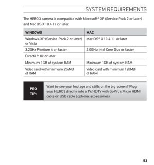 Page 5353
sYstem requirements 
The HERO3 camera is compatible with Microsoft® XP (Service Pack 2 or later) 
and Mac OS X 10.4.11 or later.
WinDoWs mAC 
Windows XP (Service Pack 2 or later) 
or Vista Mac OS® X 10.4.11 or later
3.2GHz Pentium 4 or faster 2.0GHz Intel Core Duo or faster
DirectX 9.0c or later
Minimum 1GB of system RAM Minimum 1GB of system RAM
Video card with minimum 256MB 
of RAM Video card with minimum 128MB 
of RAM
Pro
 
tiP: Want to see your footage and stills on the big screen? Plug 
your...