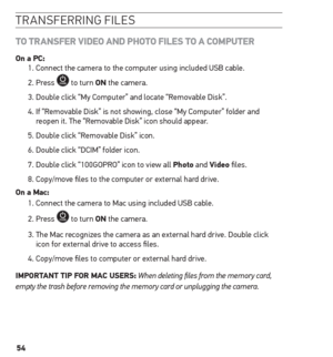 Page 5454
transferrin G files
to tr Ans Fer V iD eo A nD P hoto F iL e s to A C omPuter
on a PC:
1. Connect the camera to the computer using included USB cable.
2. Press 
 to turn on the camera.
3. Double click “My Computer” and locate “Removable Disk”.
4.   If “Removable Disk” is not showing, close “My Computer” folder and 
reopen it. The “Removable Disk” icon should appear.
5. Double click “Removable Disk” icon.
6. Double click “DCIM” folder icon.
7. Double click “100GOPRO” icon to view all Photo and Video...