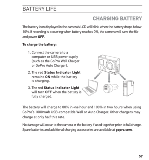 Page 5757
batter Y life
  ChArGinG BAtterY
The battery icon displayed in the camera’s LCD will blink when the battery drops below 
10%. If recording is occurring when battery reaches 0%, the camera will save the file 
and power oFF.
to charge the battery: 
1.  Connect the camera to a 
computer or USB power supply 
(such as the GoPro Wall Charger 
or GoPro Auto Charger).
2.   The  red  status indicator Light 
remains  on while the battery 
is charging.
3.   The red  status indicator Light   
will turn oFF when...