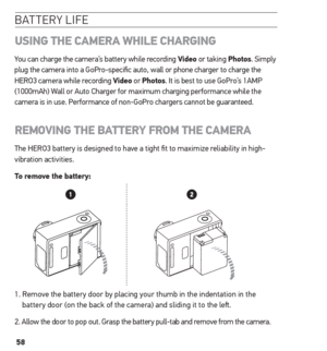 Page 5858
batterY life
usinG  the CAmerA  WhiLe ChArGinG
You can charge the camera’s battery while recording Video or taking Photos. Simply 
plug the camera into a GoPro-specific auto, wall or phone charger to charge the 
HERO3 camera while recording Video or Photos. It is best to use GoPro’s 1AMP 
(1000mAh) Wall or Auto Charger for maximum charging performance while the 
camera is in use. Performance of non-GoPro chargers cannot be guaranteed.  
remoVinG  the BAtterY From the CAmerA
The HERO3 battery is...