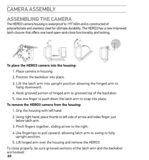 Page 6060
camera assemblY
AssemBLinG the  CAmerA  
The HERO3 camera housing is waterproof to 197’/60m and is constructed of 
polycarbonate and stainless steel for ultimate durability. The HERO3 has a new improved 
latch closure  that offers one hand open-and-close functionality and locking.
to place the hero3 camera into the housing:
1. Place camera in housing.
2. Position the backdoor into place.
3.   Lift the latch arm into upright position allowing the hinged arm to 
hang downward.
4. Hook grooved portion of...