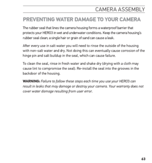 Page 6363
camera assemblY
PreVentinG  WAter DAmAGe to Your CAmerA
The rubber seal that lines the camera housing forms a waterproof barrier that 
protects your HERO3 in wet and underwater conditions. Keep the camera housing’s 
rubber seal clean; a single hair or grain of sand can cause a leak.
After every use in salt water you will need to rinse the outside of the housing \
with non-salt water and dry. Not doing this can eventually cause corrosion of the 
hinge pin and salt buildup in the seal, which can cause...