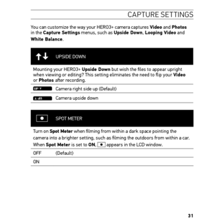 Page 3331
CAPTURE SETTINGS
You can customize the way your HERO3+ camera captures Video and Photos 
in the Capture Settings menus, such as Upside Down, Looping Video and 
White Balance.
UPSIDE DOWN
Mounting your HERO3+ Upside Down but wish the files to appear upright 
when viewing or editing? This setting eliminates the need to flip your\
 Video 
or Photos after recording.
Camera right side up (Default)
Camera upside down
SPOT METER
Turn on Spot Meter when filming from within a dark space pointing the 
camera...