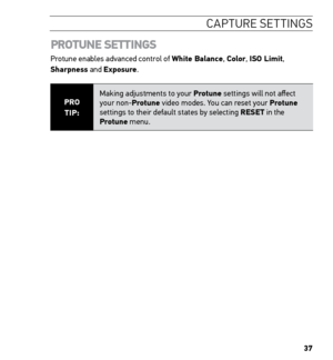 Page 3937
CAPTURE SETTINGS
 
PROTUNE SETTINGS
Protune enables advanced control of White Balance, Color, ISO Limit, 
Sharpness and Exposure.
PRO  
TIP: Making adjustments to your Protune settings will not affect 
your non-Protune video modes. You can reset your Protune 
settings to their default states by selecting RESET in the 
Protune menu.   