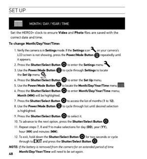 Page 5048
SE T UP
MONTH / DAY / YEAR / TIME
Set the HERO3+  clock to ensure Video and Photo files are saved with the 
correct date and time.  
To change Month/Day/Year/Time:  
1.  Verify the camera is in Settings mode. If the Settings icon  on your camera’s 
LCD screen is not showing, press the Power/Mode Button  repeatedly until 
it appears.
2. Press the Shutter/Select Button 
 to enter the Settings  menu  .
3.   Use the Power/Mode Button  to cycle through Settings to locate   
the Set Up menu  .
4. Press the...