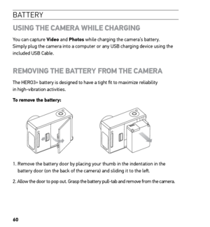 Page 6260
B AT T E R Y
USING THE CAMERA WHILE CHARGING
You can capture Video and Photos while charging the camera’s battery.  
Simply plug the camera into a computer or any USB charging device using the 
included USB Cable. 
REMOVING THE BATTERY FROM THE CAMERA
The HERO3+ battery is designed to have a tight fit to maximize reliability  
in high-vibration activities.
To remove the battery:
1.   Remove the battery door by placing your thumb in the indentation in the 
battery door (on the back of the camera) and...