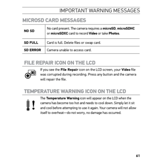 Page 6361
IMPORTANT WARNING ME SSAGE S
MICROSD CARD MESSAGES
NO SD  No card present. The camera requires a microSD, 
microSDHC 
or  microSDXC card to record Video or take Photos.
SD FULL Card is full. Delete files or swap card.
SD ERROR Camera unable to access card.
FILE REPAIR ICON ON THE LCD 
If you see the File Repair icon on the LCD screen, your Video file 
was corrupted during recording. Press any button and the camera 
will repair the file.
TEMPERATURE WARNING ICON ON THE LCD 
The Temperature Warning icon...