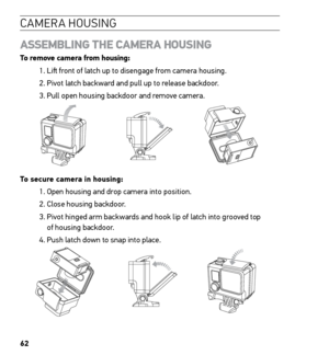 Page 6462
CAMERA HOUSING
ASSEMBLING THE CAMERA HOUSING  
To remove camera from housing:
1. Lift front of latch up to disengage from camera housing.
2. Pivot latch backward and pull up to release backdoor.
3. Pull open housing backdoor and remove camera. 
Slim housing surfboard mount installation
Slim housing remove camera
Slim housing insert camera
Slim housing closed Swapping housing doors
Quick Release Buckle + Thumb Screw + Slim housing = Complete Unit
To secure camera in housing:
1. Open housing and drop...