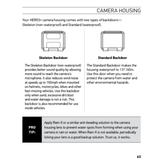 Page 6563
CAMERA HOUSING
Your HERO3+ camera housing comes with two types of backdoors— Skeleton (non-waterproof) and Standard (waterproof).  
Skeleton BackdoorStandard Backdoor
The Skeleton Backdoor (non-waterproof) 
provides better sound quality by allowing 
more sound to reach the camera’s 
microphone. It also reduces wind noise 
at speeds up to 100mph when mounted 
on helmets, motorcycles, bikes and other 
fast-moving vehicles. Use this backdoor 
only when sand, excessive dirt/dust 
and water damage is not a...