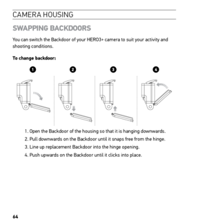 Page 6664
CAMERA HOUSING
SWAPPING BACKDOORS
You can switch the Backdoor of your HERO3+ camera to suit your activity and 
shooting conditions.
To change backdoor: 
1. Open the Backdoor of the housing so that it is hanging downwards. 
2. Pull downwards on the Backdoor until it snaps free from the hinge.
3. Line up replacement Backdoor into the hinge opening.
4. Push upwards on the Backdoor until it clicks into place. 
Slim housing surfboard mount installation
Slim housing remove camera
Slim housing insert camera...