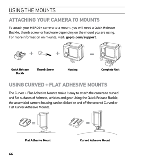 Page 6866
USING THE MOUNTS
ATTACHING YOUR CAMERA TO MOUNTS
To attach your HERO3+ camera to a mount, you will need a Quick Release 
Buckle, thumb screw or hardware depending on the mount you are using.  
For more information on mounts, visit: gopro.com/support.
Slim housing surfboard mount installation
Slim housing remove camera
Slim housing insert camera
Slim housing closed Swapping housing doors
Quick Release Buckle + Thumb Screw + Slim housing = Complete Unit
Quick Release 
Buckle Thumb Screw
Housing Complete...