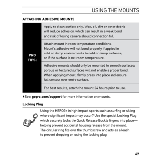 Page 6967
USING THE MOUNTS
ATTACHING ADHESIVE MOUNTS 
PRO 
TIPS: Apply to clean surface only. Wax, oil, dirt or other debris  
will reduce adhesion, which can result in a weak bond  
and risk of losing camera should connection fail.
Attach mount in room temperature conditions.  
Mount’s adhesive will not bond properly if applied in  
cold or damp environments to cold or damp surfaces,  
or if the surface is not room temperature.
Adhesive mounts should only be mounted to smooth surfaces; 
porous or textured...