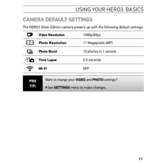 Page 1111
CAmerA DeFAuLt settinGs
The HERO3 Silver Edition camera powers up with the following default settings:
Video resolution 1080p30fps
Photo resolution11 Megapixels (MP)
Photo Burst10 photos in 1 second
time Lapse 0.5 seconds
Wi-Fi OFF
Pro  
tiP: Want to change your ViDeo and Photo settings?
▶See settinGs 
menu to make changes.
Usin G YoU r H ero 3: basics  