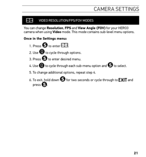 Page 2121
caMera settin Gs
VIDEO RESOLUTION /FPS/FOV MODES
You can change resolution,  FPs and View Angle (FoV) for your HERO3 
camera when using Video mode. This mode contains sub-level menu options.
once in the settings menu:
1.  Press 
 to enter .
2. Use 
 to cycle through options. 
3. Press 
 to enter desired menu.
4.   Use 
 to cycle through each sub-menu option and  to select.
5. To change additional options, repeat step 4. 
6.   To exit, hold down 
 for two seconds or cycle through to  and 
press .   