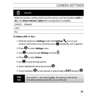Page 2929
ca M era settin Gs
 
  DELETE
Delete the last file or all files and format the memory card. During delete LAst or 
ALL, the status indicator Lights blink until operation is complete.  CANCEL (Default)
LAST
ALL
t o delete LAst or ALL: 
1.  Verify the camera is in settings mode. If the settings 
 icon on your 
camera’s LCD screen is not showing, press  repeatedly until it appears.
2. Press 
 to enter settings  menu.
3. Use 
 to cycle through settings to locate .
4. Press 
 to enter Delete. 
5. Use 
 to...