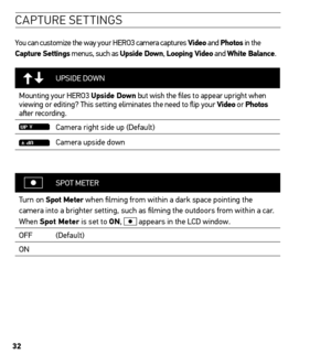 Page 3232
caPtU re settinG s
You can customize the way your HERO3 camera captures Video and Photos in the 
Capture settings menus, such as upside Down,  Looping Video and White Balance.
UPSIDE DOWN
Mounting your HERO3 upside Down but wish the files to appear upright when 
viewing or editing? This setting eliminates the need to flip your Video or  Photos 
after recording.
Camera right side up (Default)
Camera upside down
SPOT  METER
Turn on spot meter when filming from within a dark space pointing the 
camera...