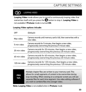 Page 3333
caPtU re settinG s
LOOPING  VIDEO
Looping Video mode allows you to record a continuously looping video that 
overwrites itself until you press the 
 button to stop it. Looping Video is 
not available if Protune mode is turned on.
Looping Video options inlcude:
OFF (Default)
Max video Camera records until memory card is full, then overwrites with a 
new video.  
5 min video Camera records for 5 minutes, then begins a new video, 
progressively overwriting the previous 5 minute video.
20 min video Camera...